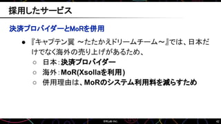 42
決済プロバイダーとMoRを併用
● 『キャプテン翼 ～たたかえドリームチーム～』では、日本だ
けでなく海外の売り上げがあるため、
○ 日本：決済プロバイダー
○ 海外：MoR(Xsollaを利用)
○ 併用理由は、MoRのシステム利用料を減らすため
採用したサービス
 
