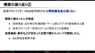 46
構築の振り返り②
決済プロバイダー/MoRを利用すれば開発難易度は高くない
開発工数は１５人月程度
● 技術検証・法令等の各種調整・ゲーム側とアプリ外課金側の工数
● 決済プロバイダー併用などにより想定より工数増加
技術検証・要件などが定まった状態で慣れたメンバで開発したら、
● 5人月程度開発可能
 