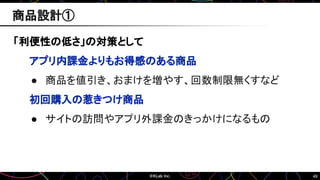 49
「利便性の低さ」の対策として
アプリ内課金よりもお得感のある商品
● 商品を値引き、おまけを増やす、回数制限無くすなど
初回購入の惹きつけ商品
● サイトの訪問やアプリ外課金のきっかけになるもの
商品設計①
 