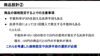 50
商品の価格設定する上での注意事項
● 手数料率が30%を超える決済手段もある
● 決済手段によっては1回購入で発生する手数料もある
たとえば、
手数料率10%+1回の取引で20円の費用が発生する決済手段の
場合、120円の商品だと32円の手数料が発生
これらを考慮した価格設定や決済手段の選択が必要
商品設計②
 