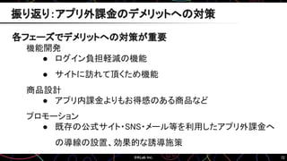 72
各フェーズでデメリットへの対策が重要
機能開発
● ログイン負担軽減の機能
● サイトに訪れて頂くため機能
商品設計
● アプリ内課金よりもお得感のある商品など
プロモーション
● 既存の公式サイト・SNS・メール等を利用したアプリ外課金へ
の導線の設置、効果的な誘導施策
振り返り：アプリ外課金のデメリットへの対策
 