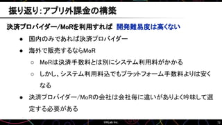 73
振り返り：アプリ外課金の構築
決済プロバイダー/MoRを利用すれば 開発難易度は高くない
● 国内のみであれば決済プロバイダー
● 海外で販売するならMoR
○ MoRは決済手数料とは別にシステム利用料がかかる
○ しかし、システム利用料込でもプラットフォーム手数料よりは安く
なる
● 決済プロバイダー/MoRの会社は会社毎に違いがありよく吟味して選
定する必要がある
 