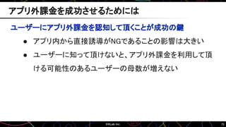 75
アプリ外課金を成功させるためには
ユーザーにアプリ外課金を認知して頂くことが成功の鍵
● アプリ内から直接誘導がNGであることの影響は大きい
● ユーザーに知って頂けないと、アプリ外課金を利用して頂
ける可能性のあるユーザーの母数が増えない
 