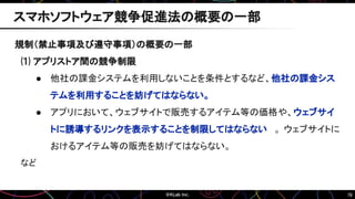 78
規制（禁止事項及び遵守事項）の概要の一部
⑴ アプリストア間の競争制限
● 他社の課金システムを利用しないことを条件とするなど、他社の課金シス
テムを利用することを妨げてはならない。
● アプリにおいて、ウェブサイトで販売するアイテム等の価格や、ウェブサイ
トに誘導するリンクを表示することを制限してはならない 。 ウェブサイトに
おけるアイテム等の販売を妨げてはならない。
など
スマホソフトウェア競争促進法の概要の一部
 