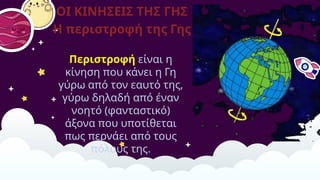ΟΙ ΚΙΝΗΣΕΙΣ ΤΗΣ ΓΗΣ
​
Η περιστροφή της Γης
Περιστροφή είναι η
κίνηση που κάνει η Γη
γύρω από τον εαυτό της,
γύρω δηλαδή από έναν
νοητό (φανταστικό)
άξονα που υποτίθεται
πως περνάει από τους
πόλους της.
 
