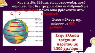Και επειδή, βέβαια, είναι στρογγυλή, αυτό
σημαίνει πως δεν τρέχουν όλοι οι άνθρωποι με
1.650 χμ/ώρα! Μόνον όσοι βρίσκονται στον
ισημερινό!
Στους πόλους, πχ.,
τρέχουν με 830
χμ/ώρα.
Στην Ελλάδα
τρέχουμε
περίπου με
1.300 χμ./ώρα...
 