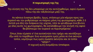 Η περιστροφή της Γης
Την κίνηση της Γης δεν μπορούμε να την αντιληφθούμε, αφού είμαστε
πάνω της και ταξιδεύουμε μαζί της.
Αν κάποιο έναστρο βράδυ, όμως, στήσουμε μία κάμερα προς τον
ουρανό και την ρυθμίσουμε να παίρνει μόνη της φωτογραφίες κάθε 2-3
λεπτά για όλη την διάρκεια της νύχτας, τότε αν φτιάξουμε ένα βίντεο
με όλες αυτές τις φωτογραφίες, θα καταλάβουμε την κίνησή της αφού
θα βλέπουμε τον ουρανό να περιστρέφεται!
Όπως όταν είμαστε σ' ένα αυτοκίνητο που τρέχει και κοιτάζουμε
έξω από το παράθυρο: Ενώ κινούμαστε εμείς μέσα σε ένα ακίνητο
τοπίο, νομίζουμε πως εμείς είμαστε ακίνητοι και το τοπίο
"τρέχει"!
Η τεχνική αυτή ονομάζεται timelapse.
 