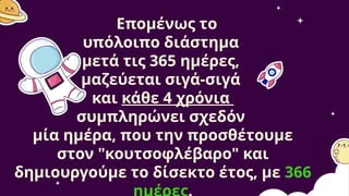 Επομένως το
υπόλοιπο διάστημα
μετά τις 365 ημέρες,
μαζεύεται σιγά-σιγά
και κάθε 4 χρόνια
συμπληρώνει σχεδόν
μία ημέρα, που την προσθέτουμε
στον "κουτσοφλέβαρο" και
δημιουργούμε το δίσεκτο έτος, με 366
 
