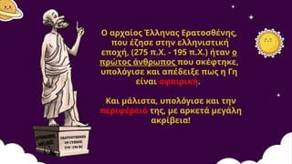 Ο αρχαίος Έλληνας Ερατοσθένης,
που έζησε στην ελληνιστική
εποχή, (275 π.Χ. - 195 π.Χ.) ήταν ο
πρώτος άνθρωπος που σκέφτηκε,
υπολόγισε και απέδειξε πως η Γη
είναι σφαιρική.
Και μάλιστα, υπολόγισε και την
περιφέρειά της, με αρκετά μεγάλη
ακρίβεια!
 