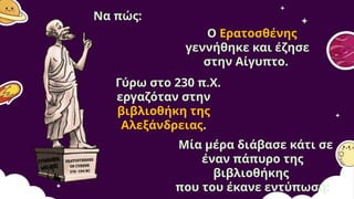 Να πώς:
Ο Ερατοσθένης
γεννήθηκε και έζησε
στην Αίγυπτο.
Γύρω στο 230 π.Χ.
εργαζόταν στην
βιβλιοθήκη της
Αλεξάνδρειας.
Μία μέρα διάβασε κάτι σε
έναν πάπυρο της
βιβλιοθήκης
που του έκανε εντύπωση:
 