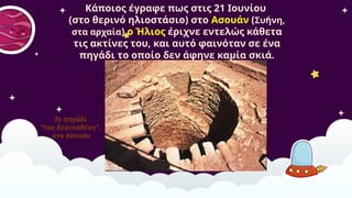 Το πηγάδι
"του Ερατοσθένη",
στο Ασουάν
Κάποιος έγραφε πως στις 21 Ιουνίου
(στο θερινό ηλιοστάσιο) στο Ασουάν (Συήνη,
στα αρχαία) ο Ήλιος έριχνε εντελώς κάθετα
τις ακτίνες του, και αυτό φαινόταν σε ένα
πηγάδι το οποίο δεν άφηνε καμία σκιά.
​
 