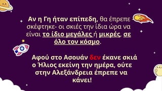 Αν η Γη ήταν επίπεδη, θα έπρεπε -
σκέφτηκε- οι σκιές την ίδια ώρα να
είναι το ίδιο μεγάλες ή μικρές, σε
όλο τον κόσμο.
Αφού στο Ασουάν δεν έκανε σκιά
ο Ήλιος εκείνη την ημέρα, ούτε
στην Αλεξάνδρεια έπρεπε να
κάνει!
 