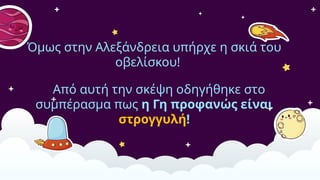Όμως στην Αλεξάνδρεια υπήρχε η σκιά του
οβελίσκου!
Από αυτή την σκέψη οδηγήθηκε στο
συμπέρασμα πως η Γη προφανώς είναι
στρογγυλή!
 