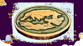 Απλή –ίσως– σκέψη για εμάς σήμερα (που
βλέπουμε την Γη από το διάστημα, με το
Google Earth), αλλά μεγαλοφυής για την εποχή
του Ερατοσθένη, που οι άνθρωποι δεν ήξεραν
καν το σχήμα της Γης!
Αυτή η γνώση, όμως, δεν κυκλοφόρησε
πολύ και με τα χρόνια ξεχάστηκε. Έτσι οι
άνθρωποι συνέχισαν να πιστεύουν στην
επίπεδη Γη.
 