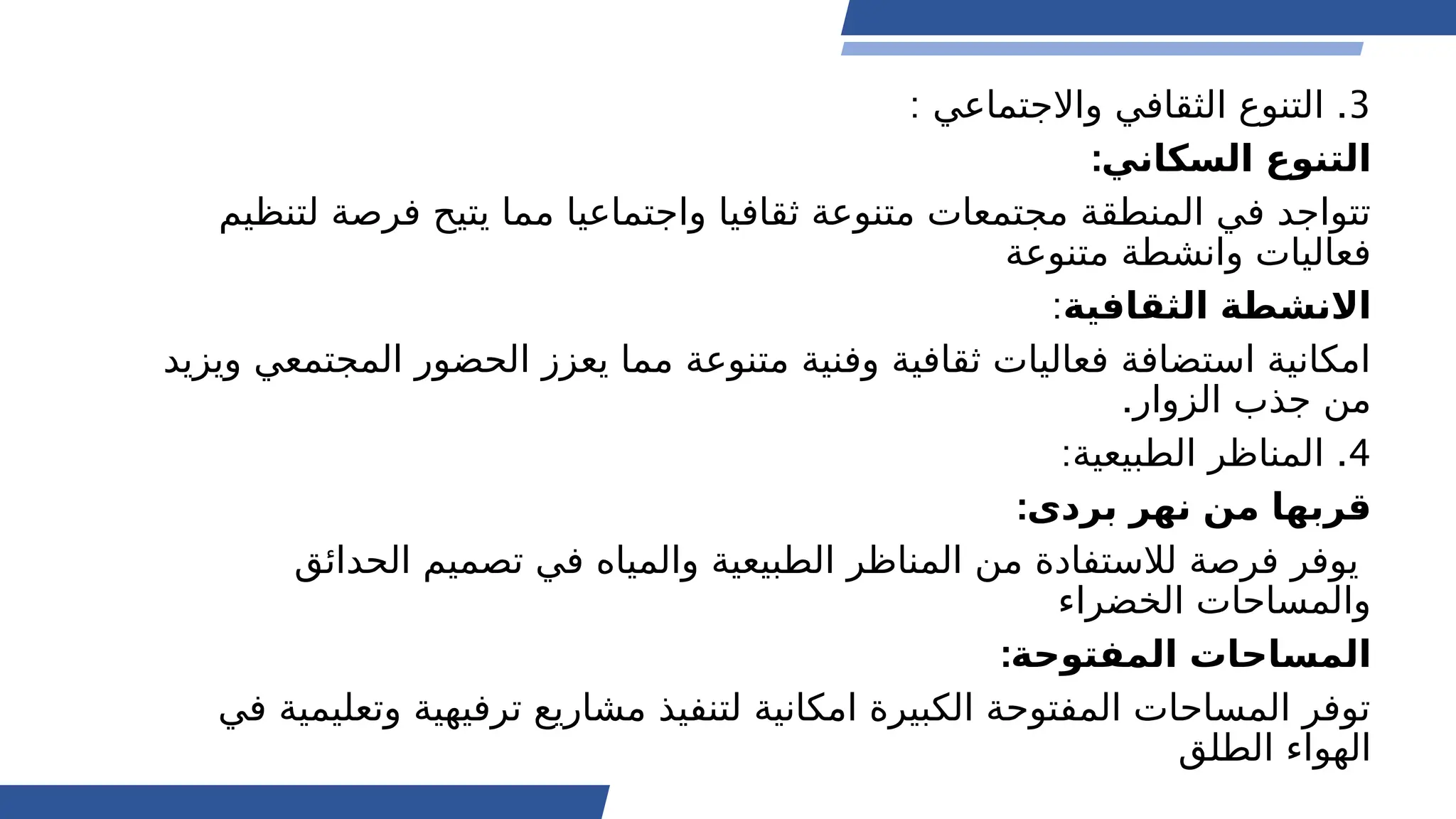 3
: .
‫واالجتماعي‬ ‫الثقافي‬ ‫التنوع‬
:‫السكاني‬ ‫التنوع‬
‫لتنظيم‬ ‫فرصة‬ ‫يتيح‬ ‫مما‬ ‫واجتماعيا‬ ‫ثقافيا‬ ‫متنوعة‬ ‫مجتمعات‬ ‫المنطقة‬ ‫في‬ ‫تتواجد‬
‫متنوعة‬ ‫وانشطة‬ ‫فعاليات‬
‫الثقافية‬ ‫االنشطة‬
:
‫ويزيد‬ ‫المجتمعي‬ ‫الحضور‬ ‫يعزز‬ ‫مما‬ ‫متنوعة‬ ‫وفنية‬ ‫ثقافية‬ ‫فعاليات‬ ‫استضافة‬ ‫امكانية‬
.‫الزوار‬ ‫جذب‬ ‫من‬
4
: .
‫الطبيعية‬ ‫المناظر‬
:‫بردى‬ ‫نهر‬ ‫من‬ ‫قربها‬
‫الحدائق‬ ‫تصميم‬ ‫في‬ ‫والمياه‬ ‫الطبيعية‬ ‫المناظر‬ ‫من‬ ‫لالستفادة‬ ‫فرصة‬ ‫يوفر‬
‫الخضراء‬ ‫والمساحات‬
:‫المفتوحة‬ ‫المساحات‬
‫في‬ ‫وتعليمية‬ ‫ترفيهية‬ ‫مشاريع‬ ‫لتنفيذ‬ ‫امكانية‬ ‫الكبيرة‬ ‫المفتوحة‬ ‫المساحات‬ ‫توفر‬
‫الطلق‬ ‫الهواء‬
 