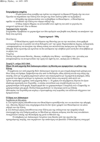 «Ελένη», Έξοδος , στ. 1653 - 1870
[3]
Επιχειρήματα υπηρέτη
- Η μάντισσα είναι ευσεβής και πρέπει να υπηρετεί το δίκαιο.(Ο Ερμής είχε πει στον
Πρωτέα να παραδώσει την Ελένη στον άντρα της όταν εκείνος έρθει να τη ζητήσει.)
- Η πράξη της αποσκοπούσε στο να βοηθήσει το Θεοκλύμενο , ο Θεοκλύμενος
οφείλει να αποδώσει την Ελένη στο νόμιμο σύζυγό της.
- Ο ίδιος παίρνει θάρρος να αντισταθεί στον αφέντη του από το γεγονός ότι
υπηρετεί πρώτα απ’ όλα το δίκαιο.
Αφηγηματικές τεχνικές
Στιχομυθία: Προβάλλει το χαρακτήρα των δύο ομιλητών και βοηθά τους θεατές να ασκήσουν την
δική τους κριτική.
Χαρακτηρισμοί - Ήθη
Θεοκλύμενος
Ο Θεοκλύμενος ορμά στα δώματα της Θεονόης για να την σκοτώσει, είναι φοβερά
εκνευρισμένος και το μυαλό του είναι θολωμένο απ’ την οργή. Παρουσιάζεται άγριος, εκδικητικός
, αποφασισμένος να συνεχίσει την άδικη στάση του σκοτώνοντας ακόμη και την ίδια του την
αδερφή. Είναι εγωιστής και αρνείται να δει κατάματα την αλήθεια γιατί αυτή δεν είναι βέβαια με
το μέρος του.
Υπηρέτης
Πιστός στη μάντισσα Θεονόη , δίκαιος, σταθερός στις θέσεις – αντιλήψεις του , γενναίος και
αποφασισμένος να αντιμετωπίσει την οργή του αφέντη του , ακόμη και το θάνατο.
Σκηνή 3η
: στίχοι 1813-1864
Θέμα: Οι από μηχανής θεοί Διόσκουροι σώζουν τη Θεονόη και προφητεύουν το μέλλον της
Ελένης
Η εμφάνιση των από μηχανής θεών Διόσκουρων έρχεται σε μια στιγμή εξαιρετικά κρίσιμη και
δίνει λύση στο δράμα. Εμφανίζονται είτε από το θεολογείο, είδος εξώστη κοντά στη στέγη της
σκηνής, είετε με τη χρήση μηχανικών μέσων και συγκεκριμένα με τη μηχανή ή αιώρημα, είδος
γερανού που έφερνε μετέωρο το πρόσωπο του θεού πάνω στη σκηνή ( από αυτό τον
τρόπο προέκυψε η φράση «από μηχανής θεός» ) . Η χρήση του αιωρήματος λέγεται ότι ήταν
ιδιαίτερα αγαπητή στον Ευριπίδη , ο οποίος συνετέλεσε και στη βελτίωσή του ενώ το
χρησιμοποίησε επτά φορές. Καμία φορά δεν το χρησιμοποίησε ο Αισχύλος ενώ ο Σοφοκλής το
χρησιμοποίησε μία φορά. Πολλοί διακωμωδούσαν το τέχνασμα αυτό ως ένδειξη
αδυναμίας του Ευριπίδη και κυρίως ο Αριστοφάνης στις κωμωδίες του αλλά και σύγχρονοι του
δραματοποιοί.
Ο λόγος των Διόσκουρων
Χωρίζεται σε δύο μέρη :
α. Στο πρώτο μέρος απευθύνονται στο Θεοκλύμενο εμποδίζοντάς τον να σκοτώσει την αδερφή
του , Θεονόη. Βασικό τους επιχείρημα είναι ότι δεν ήταν γραφτό του Θεοκλύμενου να κάνει
σύζυγό του την Ελένη.
β. Στο δεύτερο μέρος απευθύνονται στην Ελένη και της υπόσχονται την ασφαλή τελικά
επιστροφή της στη Σπάρτη μαζί με το Μενέλαο με ούριους ανέμους που θα τους συνοδεύουν.
Αναγγέλλουν επίσης την θεοποίησή της μετά το θάνατό της.
Η επέμβαση των Διόσκουρων λυτρώνει τους θεατές από την αγωνία της
προηγούμενης σκηνής, που περιμένουν την απάντηση του βασιλιά. Ο Θεοκλύμενος υποχωρεί
 