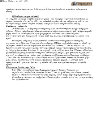 «Ελένη», Έξοδος , στ. 1653 - 1870
[4]
πρόθυμα και υποτάσσεται στη βούληση των θεών αποκαθιστώντας και ο ίδιος το όνομα της
Ελένης.
Εξόδιο Άσμα : στίχοι 1865-1870
Η τραγωδία κλείνει με το εξόδιο άσμα του χορού , που συνοψίζει το μήνυμα που επιδιώκει να
περάσει ο ποιητής μέσα απ’ το μύθο του : οι θεοί είναι ρυθμιστές της ανθρώπινης μοίρας και
λειτουργώντας μ’ αυτήν τους την ιδιότητα καθόρισαν και το πεπρωμένο της Ελένης.
Η κάθαρση των θεατών
Οι θεατές στο τέλος της παράστασης εκδήλωναν τα συναισθήματά τους με διάφορους
τρόπους . Άλλοτε σφύριζαν, φώναζαν, χτυπούσαν τα πόδια, χτυπούσαν δυνατά τα χέρια, μερικές
φορές πετούσαν τα αποφάγια τους στην ορχήστρα. Φρόντιζαν πάντα να δείχνουν
την ευχαρίστηση ή τη δυσαρέσκειά τους σε αυτά που έβλεπαν επηρεάζοντας έτσι άμεσα τους
κριτές.
Σκοπός της τραγωδίας είναι η κάθαρση των θεατών που επέρχεται στο τέλος της
τραγωδίας με τη λύση που δίνει ο ποιητής στο δράμα. Η Ελένη επιβραβεύεται για την ηθική της
στάση και τα δεινά που υπέστη εξαιτίας της αντιζηλίας των θεών. Τελικά καταφέρνει να
δραπετεύσει από την Αίγυπτο μαζί με το νόμιμο σύζυγό της και να επιστρέψει στην πατρίδα της ,
τη Σπάρτη , δικαιωμένη. Επιπλέον θα ανακηρυχθεί μετά το θάνατό της θεά. Αλλά και ο Μενέλαος
φαίνεται δικαιωμένος μετά από τόσα χρόνια ταλαιπωρίας. Παράλληλα η Θεονόη σώζεται από
την οργή του αδερφού της , καθώς αναγνωρίζεται η ευσέβεια και η προσήλωσή της στο δίκαιο.
Έτσι οι θεατές που συμμετείχαν συναισθηματικά στα δρώμενα και βίωσαν τον έλεο και φόβο
για όσα τους συνέβαιναν , τώρα ανακουφίζονται και ηρεμούν ψυχικά . Η λύτρωση αυτή
προέρχεται από την αποκατάσταση της ηθικής τάξης και από την δικαίωση των τραγικών
ηρώων.
Η έννοια του δικαίου στην Ελένη
Στην Ελένη συναντήσαμε τρεις διαφορετικές μορφές δικαίου: Το δίκαιο του
ισχυρότερου , το ηθικό και το νομικό δίκαιο. Τελικά, στην «Ελένη» επικράτησε το ηθικό
δίκαιο. Η Ελένη επέστρεψε στην πατρίδα της μαζί με τον άντρα της όπως είχε ζητήσει να
γίνει ο Ερμής. Δικαιώνεται και βγαίνει εξιλεωμένη μέσα από μία περιπέτεια για την οποία η
ίδια δεν ευθυνόταν.
 