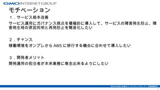 モチベーション
１．サービス根本改善
サービス運用にガバナンス視点を積極的に導入して、サービスの障害発生防止、障
害発生時の原因究明と再発防止を簡易化したい
２．チャンス
稼働環境をオンプレから AWS に移行する機会に合わせて導入したい
３．開発者メリット
開発運用の担当者が本来業務に専念出来るようにしたい
1
 