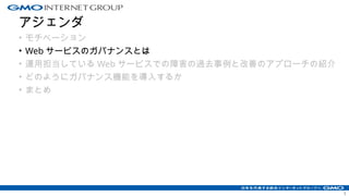 アジェンダ
• モチベーション
• Web サービスのガバナンスとは
• 運用担当している Web サービスでの障害の過去事例と改善のアプローチの紹介
• どのようにガバナンス機能を導入するか
• まとめ
1
 