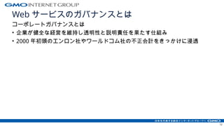 Web サービスのガバナンスとは
コーポレートガバナンスとは
• 企業が健全な経営を維持し透明性と説明責任を果たす仕組み
• 2000 年初頭のエンロン社やワールドコム社の不正会計をきっかけに浸透
12
 