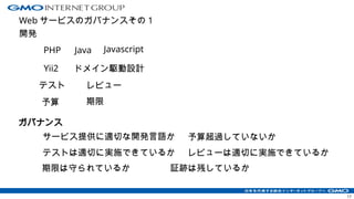 Web サービスのガバナンスその 1
開発
17
ガバナンス
PHP Java
レビュー
テスト
テストは適切に実施できているか
予算
予算超過していないか
サービス提供に適切な開発言語か
ドメイン駆動設計
Javascript
Yii2
レビューは適切に実施できているか
証跡は残しているか
期限
期限は守られているか
 