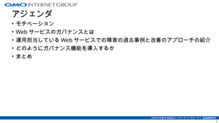 アジェンダ
• モチベーション
• Web サービスのガバナンスとは
• 運用担当している Web サービスでの障害の過去事例と改善のアプローチの紹介
• どのようにガバナンス機能を導入するか
• まとめ
2
 