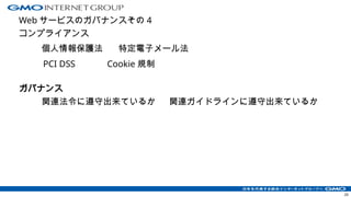 Web サービスのガバナンスその 4
コンプライアンス
20
ガバナンス
個人情報保護法
PCI DSS
関連ガイドラインに遵守出来ているか
関連法令に遵守出来ているか
Cookie 規制
特定電子メール法
 