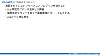 承認されていないリリースによりログインが出来ない
• 5 分間程ログインが出来ない障害
• 開発中のブランチを誤って本番環境にリリースしたため
• 2022 年 9 月に発生
23
 