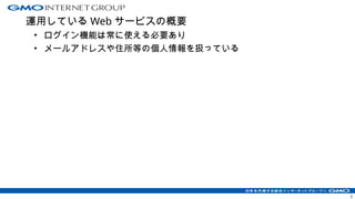 運用している Web サービスの概要
• ログイン機能は常に使える必要あり
• メールアドレスや住所等の個人情報を扱っている
3
 