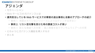 アジェンダ
• モチベーション
• Web サービスのガバナンスとは
• 運用担当している Web サービスでの障害の過去事例と改善のアプローチの紹介
• 事例 1: 承認されていないリリースによりログインが出来ない
• 事例 2: リスト型攻撃を受けた時の調査コストが高い
• 事例 3: 新たな脅威への対策 - 個人情報を狙うランサムウェアへの対策
• どのようにガバナンス機能を導入するか
• まとめ
3
 