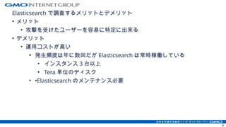 Elasticsearch で調査するメリットとデメリット
• メリット
• 攻撃を受けたユーザーを容易に特定に出来る
• デメリット
• 運用コストが高い
• 発生頻度は年に数回だが Elasticsearch は常時稼働している
• インスタンス 3 台以上
• Tera 単位のディスク
• •Elasticsearch のメンテナンス必要
35
 