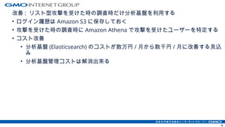 改善 : リスト型攻撃を受けた時の調査時だけ分析基盤を利用する
• ログイン履歴は Amazon S3 に保存しておく
• 攻撃を受けた時の調査時に Amazon Athena で攻撃を受けたユーザーを特定する
• コスト改善
• 分析基盤 (Elasticsearch) のコストが数万円 / 月から数千円 / 月に改善する見込
み
• 分析基盤管理コストは解消出来る
36
 