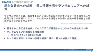 新たな脅威への対策 - 個人情報を狙うランサムウェアへの対
策
ランサムウェアとは、感染するとパソコン等に保存されているデータを暗号化して
使用できない状態にした上で、そのデータを復号する対価（金銭や暗号資産）を要
求する不正プログラムです
https://www.npa.go.jp/bureau/cyber/countermeasures/ransom.html
• 要求された身代金を支払ってもシステムが復旧されないケースも発生している
• ランサムウェア対策部分も攻撃対象
o DB のバックアップを暗号化する等
• しっかり対策をしていない状態で被害に遭うと甚大な被害へと発展
39
 
