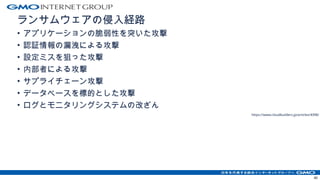 ランサムウェアの侵入経路
• アプリケーションの脆弱性を突いた攻撃
• 認証情報の漏洩による攻撃
• 設定ミスを狙った攻撃
• 内部者による攻撃
• サプライチェーン攻撃
• データベースを標的とした攻撃
• ログとモニタリングシステムの改ざん
https://www.cloudbuilders.jp/articles/4398/
40
 