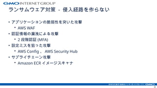 ランサムウェア対策 - 侵入経路を作らない
• アプリケーションの脆弱性を突いた攻撃
• AWS WAF
• 認証情報の漏洩による攻撃
• 2 段階認証 (MFA)
• 設定ミスを狙った攻撃
• AWS Config 、 AWS Security Hub
• サプライチェーン攻撃
• Amazon ECR イメージスキャナ
42
 