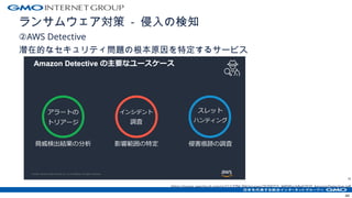 ランサムウェア対策 - 侵入の検知
②AWS Detective
潜在的なセキュリティ問題の根本原因を特定するサービス
H
https://pages.awscloud.com/rs/112-TZM-766/images/20200715_AWSBlackBelt2020_AmazonDetective.pdf
44
 