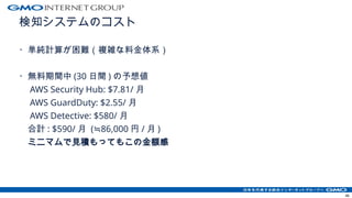 検知システムのコスト
・単純計算が困難（複雑な料金体系）
・無料期間中 (30 日間 ) の予想値
AWS Security Hub: $7.81/ 月
AWS GuardDuty: $2.55/ 月
AWS Detective: $580/ 月
合計 : $590/ 月 ( 86,000
≒ 円 / 月 )
ミニマムで見積もってもこの金額感
46
 