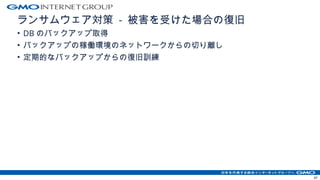 ランサムウェア対策 - 被害を受けた場合の復旧
• DB のバックアップ取得
• バックアップの稼働環境のネットワークからの切り離し
• 定期的なバックアップからの復旧訓練
47
 