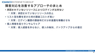 障害対応を改善するアプローチのまとめ
• 承認されていないリリースによりログインが出来ない
• 対策 : 承認されていないリリースの防止
• リスト型攻撃を受けた時の調査コストが高い
• 対策 : ログイン履歴の調査時だけ分析基盤を稼働させる
• 個人情報を狙うランサムウェア
• 対策 : 侵入経路を作らない、侵入の検知、バックアップからの復旧
48
 