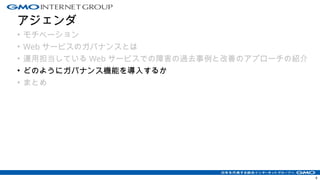 アジェンダ
• モチベーション
• Web サービスのガバナンスとは
• 運用担当している Web サービスでの障害の過去事例と改善のアプローチの紹介
• どのようにガバナンス機能を導入するか
• まとめ
4
 