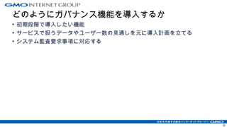 どのようにガバナンス機能を導入するか
• 初期段階で導入したい機能
• サービスで扱うデータやユーザー数の見通しを元に導入計画を立てる
• システム監査要求事項に対応する
50
 