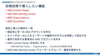 初期段階で導入したい機能
• AWS Control Tower
• AWS IAM Identity Center
• AWS Organizations
• AWS CloudTrail
検証と導入の順序の一例
• 検証用に単一の AWS アカウントを作る
• スイッチロールによるユーザーへの権限付与モデルを理解して設定する
• 運用で利用する管理用の AWS アカウントを作る
• AWS Control Tower を有効にする
o IAM Identity Center 、 Organizations 、 CloudTrail も有効になる
• AWS IAM Identity Center でユーザーとグループ、権限を管理する
51
 