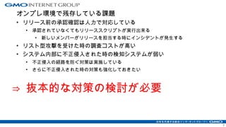 オンプレ環境で残存している課題
• リリース前の承認確認は人力で対応している
• 承認されていなくてもリリーススクリプトが実行出来る
• 新しいメンバーがリリースを担当する時にインシデントが発生する
• リスト型攻撃を受けた時の調査コストが高い
• システム内部に不正侵入された時の検知システムが弱い
• 不正侵入の経路を防ぐ対策は実施している
• さらに不正侵入された時の対策も強化しておきたい
⇒ 抜本的な対策の検討が必要
7
 
