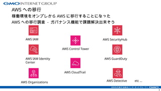 AWS への移行
稼働環境をオンプレから AWS に移行することになった
AWS への移行調査 - ガバナンス機能で課題解決出来そう
8
AWS IAM
AWS IAM Identity
Center
AWS Organizations
AWS Control Tower
AWS CloudTrail
AWS SecurityHub
AWS GuardDuty
AWS Detective etc ...
 