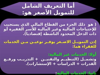 ‫الشامل‬ ‫التعريف‬ ‫أما‬
:‫هو‬ ‫األصغر‬ ‫للتمويل‬
‫يستجيب‬ ‫الذي‬ ‫المالي‬ ‫القطاع‬ ‫من‬ ‫الجزء‬ ‫ذلك‬ ‫هو‬ (
‫و‬‫أ‬ ‫الفقيرة‬ ‫ر‬‫لألس‬ ‫ة‬‫المالي‬ ‫ر‬‫وغي‬ ‫ة‬‫المالي‬ ‫لإلحتياجات‬
.)‫إقتصاديا‬ ‫الناشطة‬ ‫المحدود‬ ‫الدخل‬ ‫ذات‬
‫الخدمات‬ ‫ن‬ ‫م‬ ‫ن‬ ‫نوعي‬ ‫ر‬ ‫يوف‬ ‫غر‬ ‫االص‬ ‫ل‬ ‫التموي‬ ‫إذن‬
‫هما‬ ‫للفقراء‬
:
:‫المالية‬ ‫غير‬ ‫الخدمات‬ :‫أوال‬
‫ع‬ ‫ورف‬ ‫ب‬ ‫التدري‬ + ‫ن‬ ‫والتقني‬ ‫م‬ ‫(التنظي‬ ‫ل‬ ‫وتشم‬
.)‫اإلستشارات‬ + ‫الدراسات‬ + ‫القدرات‬
‫المالية‬ ‫الخدمات‬ :‫ثانيا‬
:
 