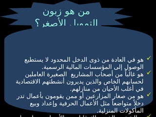 ‫هو‬ ‫من‬
‫زبون‬
‫األصغر‬ ‫التمويل‬
‫؟‬

‫هو‬
‫ذوى‬ ‫من‬ ‫العادة‬ ‫في‬
‫يستطيع‬ ‫ال‬ ‫المحدود‬ ‫الدخل‬
.‫الرسمية‬ ‫المالية‬ ‫المؤسسات‬ ‫إلى‬ ‫الوصول‬

‫المشاريع‬ ‫أصحاب‬ ‫من‬ ً‫غالبا‬ ‫هو‬
‫العاملين‬ ‫الصغيرة‬
‫االقتصادية‬ ‫أنشطتهم‬ ‫يديرون‬ ‫والذين‬ ‫الخاص‬ ‫لحسابهم‬
.‫منازلهم‬ ‫من‬ ‫األحيان‬ ‫أغلب‬ ‫في‬

‫هو‬
‫تدر‬ ‫بأعمال‬ ‫يقومون‬ ‫ممن‬ ‫أو‬ ‫المزارعين‬ ‫صغار‬ ‫من‬
‫مثل‬ ً‫متواضعا‬ً ‫دخال‬
‫و‬ ‫الحرفية‬ ‫األعمال‬
‫وبيع‬ ‫إعداد‬
.‫المنزلية‬ ‫المأكوالت‬
 