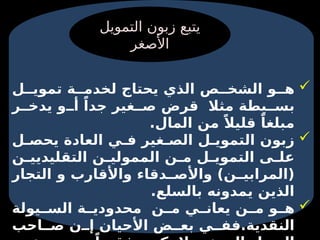 
‫ل‬ ‫تموي‬ ‫ة‬ ‫لخدم‬ ‫يحتاج‬ ‫الذي‬ ‫ص‬ ‫الشخ‬ ‫و‬ ‫ه‬
‫ر‬ ‫يدخ‬ ‫و‬ ‫أ‬ ً‫جدا‬ ‫غير‬ ‫ص‬ ‫قرض‬ ‫مثال‬ ‫يطة‬ ‫بس‬
.‫المال‬ ‫من‬ ً‫قليال‬ ً‫مبلغا‬

‫ل‬ ‫يحص‬ ‫العادة‬ ‫ي‬ ‫ف‬ ‫غير‬ ‫الص‬ ‫ل‬ ‫التموي‬ ‫زبون‬
‫ن‬ ‫التقليديي‬ ‫ن‬ ‫الممولي‬ ‫ن‬ ‫م‬ ‫ل‬ ‫التموي‬ ‫ى‬ ‫عل‬
‫التجار‬ ‫و‬ ‫واألقارب‬ ‫دقاء‬ ‫واألص‬ )‫ن‬ ‫(المرابي‬
.‫بالسلع‬ ‫يمدونه‬ ‫الذين‬

‫يولة‬ ‫الس‬ ‫ة‬ ‫محدودي‬ ‫ن‬ ‫م‬ ‫ي‬ ‫يعان‬ ‫ن‬ ‫م‬ ‫و‬ ‫ه‬
‫احب‬ ‫ص‬ ‫ن‬ ‫إ‬ ‫األحيان‬ ‫ض‬ ‫بع‬ ‫ي‬ ‫فف‬.‫النقدية‬
‫التمويل‬ ‫زبون‬ ‫يتبع‬
‫األصغر‬
 