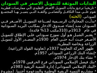 ‫السودان‬ ‫في‬ ‫االصغر‬ ‫للتمويل‬ ‫الموثقة‬ ‫البدايات‬
*
‫ة‬4‫فطري‬ ‫ات‬4‫ممارس‬ ‫ي‬4‫ال‬ ‫التقليدي‬ ‫غر‬4‫االص‬ ‫ل‬4‫التموي‬ ‫بدايات‬ ‫ع‬4‫ترج‬ ‫ا‬4‫تاريخي‬
‫ع‬44‫المجتم‬ ‫ا‬44‫به‬ ‫ز‬44‫يتمي‬ ‫ي‬44‫الت‬ ‫ة‬44‫والثق‬ ‫ن‬44‫والتضام‬ ‫ل‬44‫التكاف‬ ‫مبدأ‬ ‫ي‬44‫عل‬ ‫تقوم‬
.‫السوداني‬
)‫(الخته‬
•
‫ت‬44‫بدأ‬
‫ال‬
‫محاوالت‬
‫مية‬44‫الرس‬
‫ل‬
‫ي‬44‫ف‬ ‫غر‬44‫األص‬ ‫ل‬44‫التموي‬ ‫ناعة‬44‫ص‬
‫ودانية‬4‫الس‬ ‫د‬4‫البري‬ ‫ب‬4‫بمكات‬ ‫االدخار‬ ‫ندوق‬4‫ص‬ ‫إنشاء‬ ‫ذ‬4‫من‬ ‫ودان‬4‫الس‬
‫عام‬ ‫في‬
1913
(.‫م‬
310
‫مكتب‬
13
)‫فائدة‬ %
.
*
‫ل‬4‫للتموي‬ ‫اإلطالق‬ ‫ي‬4‫عل‬ ‫وداني‬4‫س‬ ‫نموزج‬ ‫أول‬ ‫و‬4‫ه‬ ‫ل‬4‫الشي‬ ‫بر‬4‫يعت‬
‫العام‬ ‫ي‬4
4‫حت‬ ‫ه‬4
4‫أن‬ ‫ث‬4
4‫حي‬ ‫غر‬4
4‫األص‬
1930
‫ل‬4
4‫لتموي‬ ‫األول‬ ‫در‬4
4‫المص‬ ‫م‬
.‫المطرية‬ ‫وبخاصة‬ ‫الزراعة‬
‫التعاونية‬ ‫الحركة‬ ‫ظهور‬
1937
.)‫الزراعية‬ ‫القولد‬ ‫(تعاونية‬ ‫م‬
•
‫السوداني‬ ‫الزراعي‬ ‫البنك‬ ‫إنشاء‬
1957
.‫م‬
*
‫اإلدخار‬ ‫بنك‬ ‫نشاء‬
1974
.‫م‬
•
‫الحرفيين‬ ‫فرع‬ ‫السوداني‬ ‫اإلسالمي‬ ‫فيصل‬ ‫بنك‬
1978
.‫م‬
•
‫الريفية‬ ‫التنمية‬ ‫إدارة‬ /‫السوداني‬ ‫اإلسالمي‬ ‫البنك‬
1983
‫م‬
•
‫(مشروع‬ .‫بيا‬4‫أجن‬ ‫ة‬4‫والمدعوم‬ ‫ة‬4‫الوطني‬ ‫ة‬4‫الريفي‬ ‫ة‬4‫التنمي‬ ‫ع‬4‫مشاري‬
 