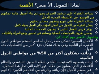 ‫صغر؟‬ ‫األ‬ ‫التمويل‬ ‫لماذا‬
‫األهمية‬

‫م‬4
‫ه‬‫تمكن‬ ‫ة‬4
‫ي‬‫مال‬ ‫ول‬4
‫ص‬‫أ‬ ‫بناء‬ ‫م‬4
‫ث‬ ‫ن‬4
‫م‬‫و‬ ‫رف‬4
‫ص‬‫ال‬ ‫د‬4
‫ي‬‫ترش‬ ‫ي‬4
‫ل‬‫ع‬ ‫الفقراء‬ ‫اعد‬4
‫س‬‫ي‬
‫التوسع‬ ‫من‬
‫في‬
.‫للدخل‬ ‫المدرة‬ ‫األنشطة‬

. ‫دخلهم‬ ‫مصادر‬ ‫وتطوير‬ ‫تنويع‬ ‫علي‬ ‫الفقراء‬ ‫يساعد‬

.‫كامل‬ ‫بدوام‬ ‫العمل‬ ‫إلي‬ ‫المؤقت‬ ‫العمل‬ ‫من‬ ‫التحول‬ ‫من‬ ‫الفقراء‬ ‫يمكن‬

‫المالية‬ ‫للخدمات‬ ‫يصلون‬ ‫ال‬ ‫للذين‬ ‫للعمل‬ ‫فرص‬ ‫يوفر‬

‫واألقليات‬ ‫المرأة‬ ‫وضع‬ ‫تحسين‬ ‫في‬ ‫ويساهم‬ ‫المحلية‬ ‫المجتمعات‬ ‫ظروف‬ ‫يحسن‬
:‫ألن‬ ‫كذلك‬ ‫مهم‬ ‫األصغر‬ ‫والتمويل‬

‫الدول‬ ‫ي‬4‫مواطن‬ ‫م‬4‫لمعظ‬ ‫اسي‬4‫أس‬ ‫ل‬4‫دخ‬ ‫در‬4‫مص‬ ‫ل‬4‫تشك‬ ‫غيرة‬4‫الص‬ ‫األعمال‬
‫هذه‬ ‫اديات‬4‫اقتص‬ ‫ن‬4‫م‬ ‫بير‬4‫ك‬ ‫جزء‬ ‫ل‬4‫تشك‬ ‫ك‬4‫بذل‬ ‫ي‬4‫وه‬ ‫ة‬4‫النامي‬ ‫و‬4‫أ‬ ‫الفقيرة‬
.‫الدول‬

‫من‬ ‫أكثر‬ ‫يشكلون‬ ‫زبائنه‬
50
‫الدول‬ ‫مواطني‬ ‫من‬ %
.‫النامية‬

‫والنظام‬ ‫ي‬4‫التنافس‬ ‫وق‬4‫الس‬ ‫لنظام‬ ‫ي‬4‫الكاف‬ ‫تيعاب‬4‫االس‬ ‫هم‬4‫ينقص‬ ‫ه‬4‫زبائن‬
.‫المشكل‬ ‫هذا‬ ‫تحل‬ ‫التي‬ ‫اإللية‬ ‫فهو‬ ,‫خالله‬ ‫من‬ ‫يعملون‬ ‫الذي‬ ‫االقتصادي‬

‫األحيان‬ ‫م‬4
‫ظ‬‫مع‬ ‫ي‬4
‫ف‬
‫ه‬4
‫ن‬‫زبائ‬ ‫ن‬4
‫إ‬‫ف‬
‫بيرة‬4
‫ك‬‫ال‬ ‫م‬4
‫ه‬‫أعداد‬ ‫ن‬4
‫م‬ ‫م‬4
‫غ‬‫وبالر‬
‫م‬4
‫ه‬‫أن‬ ‫إال‬
 