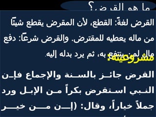 ‫القرض‬ ‫هو‬ ‫ما‬
‫؟‬
‫شيئًا‬ ‫يقطع‬ ‫المقرض‬ ‫ألن‬ ،‫القطع‬ :ً‫ة‬‫لغ‬ ‫القرض‬
‫دفع‬ :‫شرعًا‬ ‫والقرض‬ .‫للمقترض‬ ‫يعطيه‬ ‫ماله‬ ‫من‬
‫إليه‬ ‫بدله‬ ‫يرد‬ ‫ثم‬ ،‫به‬ ‫ينتفع‬ ‫لمن‬ ‫مال‬
.
‫مشروعيته‬
:
‫ن‬ ‫فإ‬ ‫واإلجماع‬ ‫نة‬ ‫بالس‬ ‫ز‬ ‫جائ‬ ‫القرض‬
‫ورد‬ ‫ل‬ ‫اإلب‬ ‫ن‬ ‫م‬ ً‫بكرا‬ ‫تقرض‬ ‫اس‬ ‫بي‬ ‫الن‬
‫ر‬ ‫خي‬ ‫ن‬ ‫م‬ ‫ن‬ ‫(إ‬ :‫وقال‬ ،ً‫خيارا‬ ً‫جمال‬
 